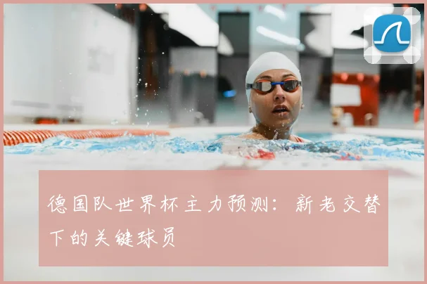 德国队世界杯主力预测:新老交替下的关键球员