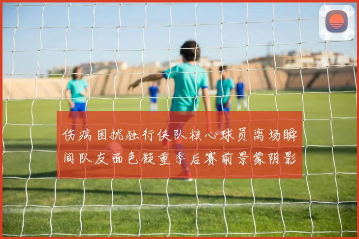 伤病困扰独行侠队核心球员离场瞬间队友面色凝重季后赛前景蒙阴影