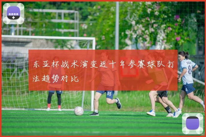 东亚杯战术演变近十年参赛球队打法趋势对比