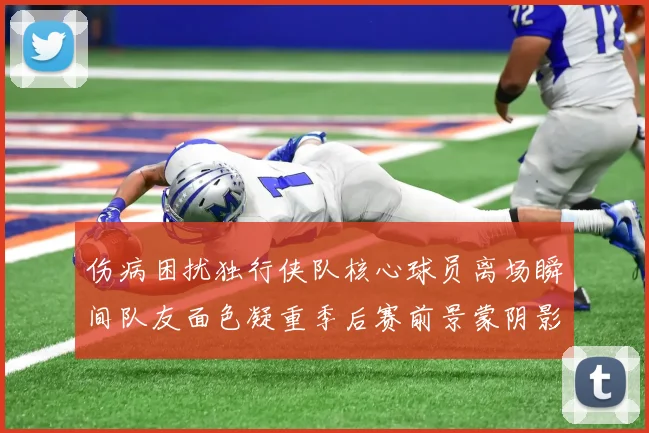 伤病困扰独行侠队核心球员离场瞬间队友面色凝重季后赛前景蒙阴影