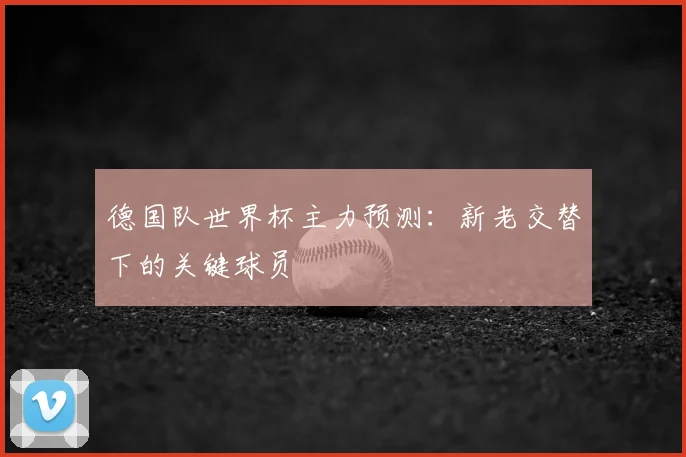 德国队世界杯主力预测：新老交替下的关键球员